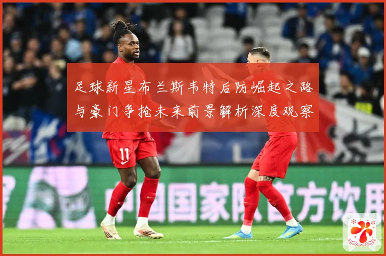 足球新星布兰斯韦特后防崛起之路与豪门争抢未来前景解析深度观察解析