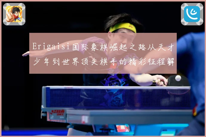 Erigaisi国际象棋崛起之路从天才少年到世界顶尖棋手的精彩征程解析