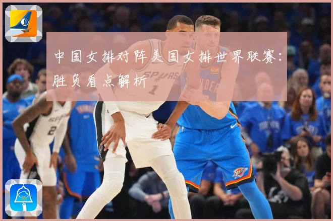 中国女排对阵美国女排世界联赛：胜负看点解析